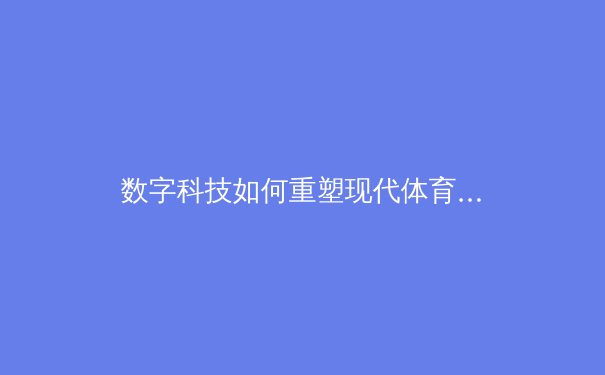 数字科技如何重塑现代体育产业：从观赛体验到商业模式的深度变革 - 2