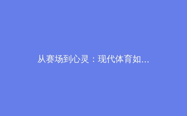 从赛场到心灵：现代体育如何重塑社会凝聚力与个体价值 - 4